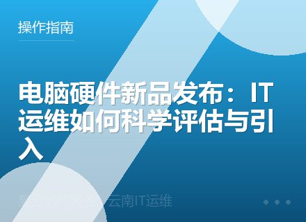 电脑硬件新品发布：IT运维如何科学评估与引入